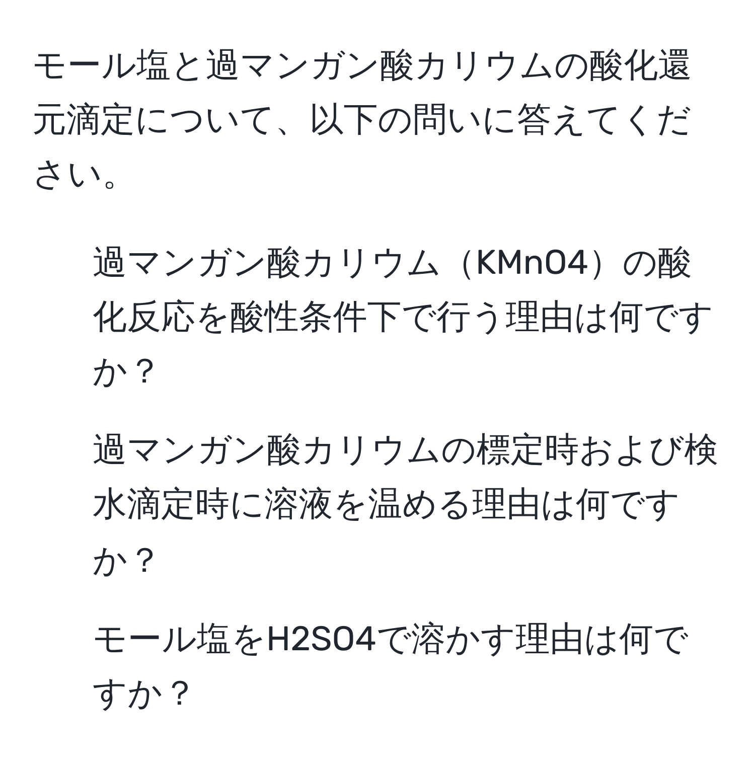 モール塩と過マンガン酸カリウムの酸化還元滴定について、以下の問いに答えてください。  
1. 過マンガン酸カリウムKMnO4の酸化反応を酸性条件下で行う理由は何ですか？  
2. 過マンガン酸カリウムの標定時および検水滴定時に溶液を温める理由は何ですか？  
3. モール塩をH2SO4で溶かす理由は何ですか？