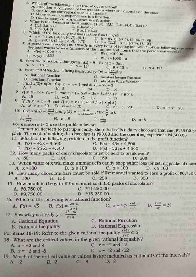 Which of the following is not true about function?
A. Function is composed of two quantities where one depends on the other.
B. One-to-one correspondence is a function.
C. Many-to-one correspondence is a function.
D. One-to-many correspondence is a function.
2. What is the domain of the function.  (1,a),(2,b),(3,c),(4,d),(5,e) ?
A.  1,2,3,a,b,c C.  a,b,c,d,e
B,  1,2,3,4,5) D.  1,a,3,c,5,e
3. Which of the following relations is/are function/s? x= (-1,2),(-3,4),(-1,7),(5,1) C. h= (6,1),(-2,3),(2,6),(7,2)
A.
B. g= (-3,2),(3,1),(-3,2),(5,7) D, y= (2,3),(3,2),(-2,3),(3,-2)
4. A person can encode 1000 words in every hour of typing job. Which of the following expresses
the total words W as a function of the number n of hours that the person can encode?
A. W(n)=1000+n C. W(n)=1000n
B. W(n)= 1000/n 
D, W(n)=1000-n
5. Find the function value given h(x)=9-5xofx=3m.
A. 9-15m B. 9-15^2 C. 9+15m D. 9+15^2
6. What kind of function is being illustrated by f(x)= (3x-11)/x+7  ?
A. Rational Function C. Greatest Integer Function
B. Constant Function D. Absolute Value Function
7. Find h(3)+d(2) if h(x)=x-1 and d(x)=7x+3
A. 2 B. 5 C. 14 D. 19
8. t(x)=-x^2+7x+1 and r(x)=5x^2-2x+8 , find (t-r)(2).
A. 18 B. -18 C. -13 D. 13
9. If g(x)=x-4 and f(x)=x+5 , Find f(x)· g(x)
A. x^2+x+20 B. x^2-x+20 C. x^2-x-20 D. x^2+x-20
10. Given h(n)= (n+6)/n-4  and p(k)= (n+6)/n^2+4n-32  , Find  h/p (k).
A.  1/n+8  B. n-8 C.  1/n-8  D. n+8
For numbers 1- 5 use the problem below:
Emmanuel decided to put up a candy shop that sells a dairy chocolate that cost P135.00 pe
pack. The cost of making the chocolate is P90.00 and the operating expense is P4,500.00
11. Which of the following pertains to the profit function?
A. P(x)=45x-4,500 C. P(x)=45x+4,500
B. P(x)=225x-4,500 D. P(x)=225x+4,500
12. How many packs of dairy chocolate must be sold to break even?
A. 50 B. 100 C. 150 D. 200
13. Which value of x will make Emmanuel’s candy shop suffer loss for selling packs of choce
A. x>100 B. x≤ 100 C. x<100</tex> D. x≥ 100
14. How many chocolate bars must be sold if Emmanuel wanted to earn a profit of 6,750.(
A. 100 B. 150 C. 250 D. 350
15. How much is the gain if Emmanuel sold 350 packs of chocolates?
A. P6,750.00 C. P11.250.00
B. P9,750.00 D. P15,250.00
16. Which of the following is a rational function?
A. f(x)=sqrt(5) B. f(x)= (2x-5)/x-1  C. x+4≥  (x+2)/x-1  D.  (x-8)/4x =20
17. How will you classify y= (x^2-16)/x+4 
A. Rational Equation C. Rational Function
B. Rational Inequality D. Rational Expression
For items 18-19: Refer to the given rational inequality  (x+12)/x+2 ≤ 2
18. What are the critical values in the given rational inequality?
A. x=-2 and 8 C. x=-2 and 12
B. x=-2 and -8 D. x=-2 and -12
19. Which of the critical value or values is/are included as endpoints of the intervals?
A. -2 B. 2 C. -8 D. 8