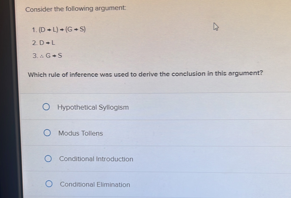 Consider the following argument:
1. (Dto L)to (Gto S)
2. Dto L
3. ∴ Gto S
Which rule of inference was used to derive the conclusion in this argument?
Hypothetical Syllogism
Modus Tollens
Conditional Introduction
Conditional Elimination