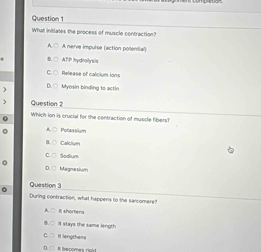 sighment complation.
Question 1
What initiates the process of muscle contraction?
A. A nerve impulse (action potential)
e
B. ATP hydrolysis
C. Release of calcium ions
D. Myosin binding to actin
Question 2
Which ion is crucial for the contraction of muscle fibers?
A. Potassium
B. Calcium
C. Sodium
D. Magnesium
Question 3
During contraction, what happens to the sarcomere?
A. It shortens
B. It stays the same length
C. It lengthens
D. It becomes riaid