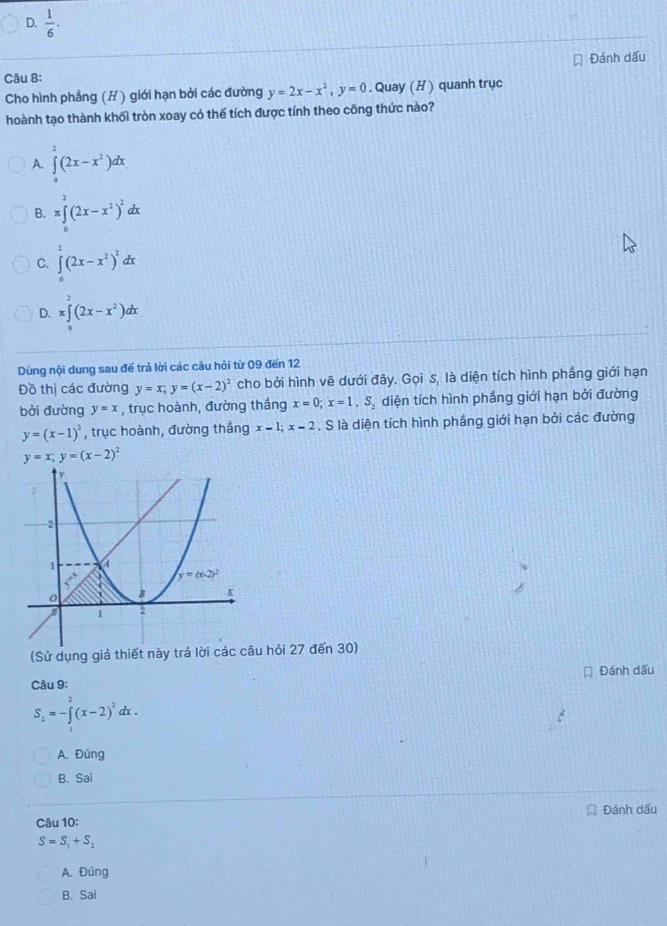  1/6 .
Đánh dấu
Câu 8:
Cho hình phẳng (H ) giới hạn bởi các đường y=2x-x^2,y=0. Quay (H ) quanh trục
hoành tạo thành khối tròn xoay có thế tích được tính theo công thức nào?
A ∈tlimits _0^(2(2x-x^2))dx
B. π ∈tlimits _0^(2(2x-x^2))^2dx
C. ∈tlimits _0^(2(2x-x^2))^2dx
D. π ∈tlimits _0^(2(2x-x^2))dx
Dùng nội dung sau đế trả lời các câu hỏi từ 09 đến 12
Đồ thị các đường y=x;y=(x-2)^2 cho bởi hình vẽ dưới đây. Gọi s, là diện tích hình phẳng giới hạn
bởi đường y=x , trục hoành, đường thắng x=0;x=1,S_2 diện tích hình phẳng giới hạn bởi đường
y=(x-1)^2 , trục hoành, đường thắng x=1;x=2. S là diện tích hình phẳng giới hạn bởi các đường
y=x;y=(x-2)^2
(Sử dụng giá thiết này trả lời các câu hỏi 27 đến 30)
Câu 9: Đánh dấu
S_2=-∈tlimits _1^(2(x-2)^2)dx.
A. Đúng
B. Sai
Câu 10: Đánh dấu
S=S_1+S_2
A. Đúng
B. Sai