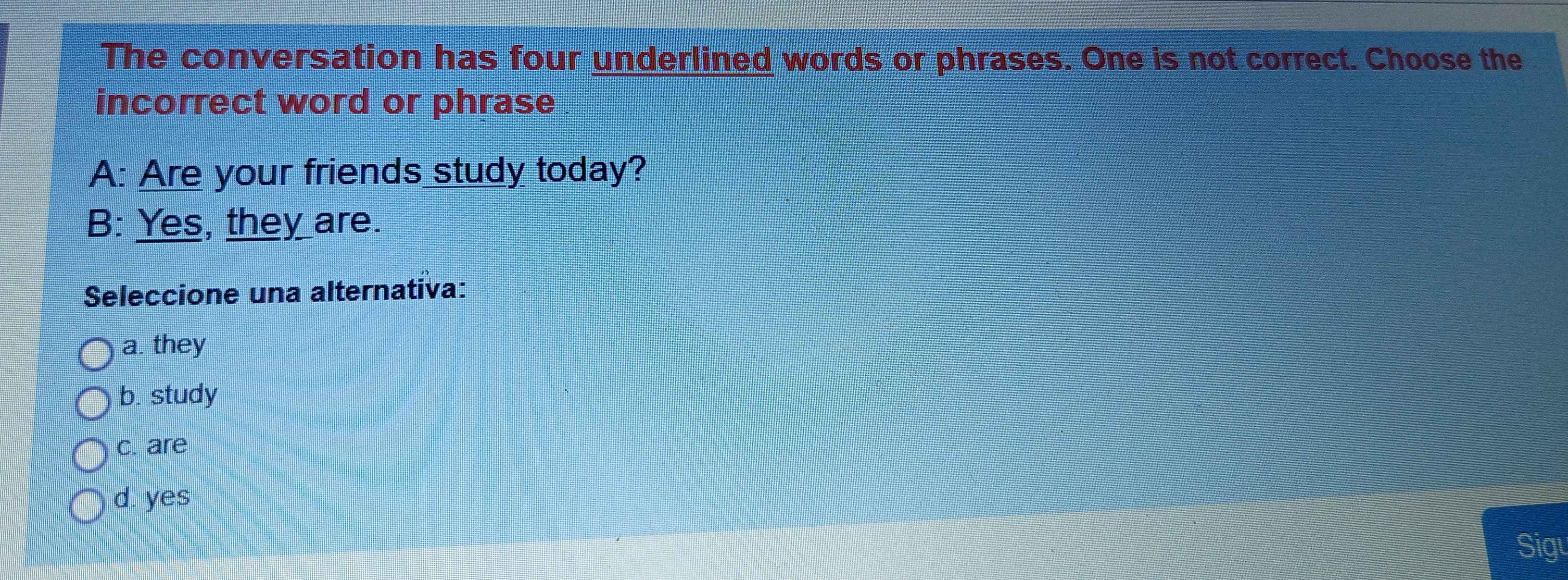 The conversation has four underlined words or phrases. One is not correct. Choose the
incorrect word or phrase
A: Are your friends study today?
B: Yes, they are.
Seleccione una alternativa:
a. they
b. study
c. are
d. yes
Sigu