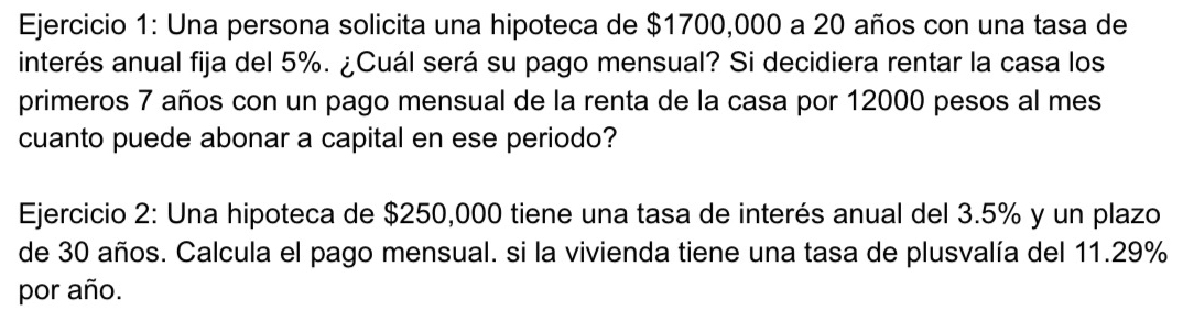 Una persona solicita una hipoteca de $1700,000 a 20 años con una tasa de 
interés anual fija del 5%. ¿Cuál será su pago mensual? Si decidiera rentar la casa los 
primeros 7 años con un pago mensual de la renta de la casa por 12000 pesos al mes 
cuanto puede abonar a capital en ese periodo? 
Ejercicio 2: Una hipoteca de $250,000 tiene una tasa de interés anual del 3.5% y un plazo 
de 30 años. Calcula el pago mensual. si la vivienda tiene una tasa de plusvalía del 11.29%
por año.