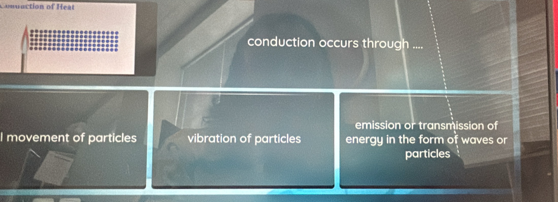 Conduction of Heat
conduction occurs through ....
emission or transmission of
I movement of particles vibration of particles energy in the form of waves or
particles