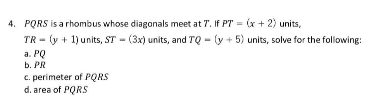 PQRS is a rhombus whose diagonals meet at T. If PT=(x+2) units,
TR=(y+1) units, ST=(3x) units, and TQ=(y+5) units, solve for the following: 
a. PQ
b. PR
c. perimeter of PQRS
d. area of PQRS