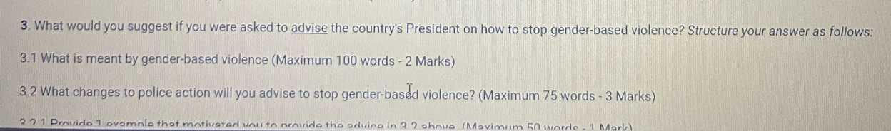 What would you suggest if you were asked to advise the country's President on how to stop gender-based violence? Structure your answer as follows: 
3.1 What is meant by gender-based violence (Maximum 100 words - 2 Marks) 
3.2 What changes to police action will you advise to stop gender-based violence? (Maximum 75 words - 3 Marks) 
3 2 1 Provide 1 evample that motivated you to provide the advice in 32 shove (Mavimum 50 words - 1 Mark)