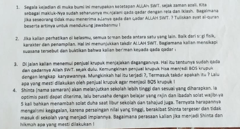 Segala kejadian di muka bumi ini merupakan ketetapan ALLAH SWT. sejak zaman azali. Kita
sebagai makluk-Nya sudah seharusnya mcnjalani qada qadar dengan rela dan iklash. Bagaimana
jika seseorang tidak mau menerima adanya qada dan qadar ALLAH SWT. ? Tuliskan ayat al-quran
beserta artinya untuk mendukung jawabanmu !
2. Jika kalian perhatikan di kelasmu, semua teman beda antara satu yang lain. Baik dari sāgi fisik,
karakter dan penampilan. Hal ini menunjukkan takdir ALLAH SWT. Bagiamana kalian mensikapi
suasana tersebut dan buktikan bahwa kalian ber;man kepada qada qadar i
3. Di jalan kalian menemui penjual krupuk menjajakan dagangannya. Hal itu tentunya sudah qada
dan qadarnya Allah SWT. sejak dulu. Kemungkinan penjual krupuk hisa menjadi BOS krupuk
dengan lengkap karyawannya. Mungkinkah hal itu terjadi ?, Termasuk takdır apakah itu ? Lalu
apa yang mesti dilakukan oleh penjual krupuk agar menjadi BQS krupuk !
4. Shinta (nama samaran) akan melanjutkan sekolah lebih tinggi dan sesuai yang diharapkan. la
optimis pasti dapat diterima, lalu berusaha dengan belajar yang rajin dan ibadah solat wajibnya
5 kali bahkan menambah solat duha saat libur sekolah dan tahajud juga. Ternyata harapannya
mengaləmi kegagalan, karena persaingan nilai yang tinggi, berakibat Shinta tergeser dan tidak
masuk di sekolah yang menjadi impiannya. Bagaimana perasaan kalian jika menjadi Shinta dan
hikmah apa yang mesti dilakukan !