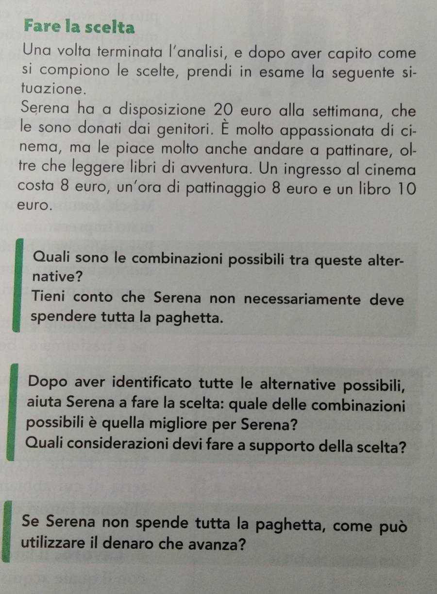 Fare la scelta 
Una volta terminata l'analisi, e dopo aver capito come 
si compiono le scelte, prendi in esame la seguente si- 
tuazione. 
Serena ha a disposizione 20 euro alla settimana, che 
le sono donati dai genitori. É molto appassionata di ci- 
nema, ma le piace molto anche andare a pattinare, ol- 
tre che leggere libri di avventura. Un ingresso al cinema 
costa 8 euro, un'ora di pattinaggio 8 euro e un libro 10
euro. 
Quali sono le combinazioni possibili tra queste alter- 
native? 
Tieni conto che Serena non necessariamente deve 
spendere tutta la paghetta. 
Dopo aver identificato tutte le alternative possibili, 
aiuta Serena a fare la scelta: quale delle combinazioni 
possibiliè quella migliore per Serena? 
Quali considerazioni devi fare a supporto della scelta? 
Se Serena non spende tutta la paghetta, come può 
utilizzare il denaro che avanza?