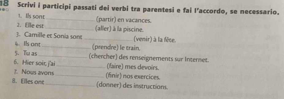 Scrivi i participi passati dei verbi tra parentesi e fai l’accordo, se necessario. 

1. Ils sont _(partir) en vacances. 
2. Elle est _(aller) à la piscine. 
3. Camille et Sonia sont _(venir) à la fête. 
4. Ils ont _(prendre) le train. 
5. Tu as_ (chercher) des renseignements sur Internet. 
6. Hier soir, j'ai _(faire) mes devoirs. 
7. Nous avons_ (fnir) nos exercices. 
8. Elles ont_ (donner) des instructions.