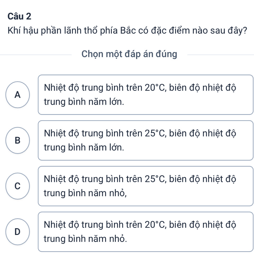 Khí hậu phần lãnh thổ phía Bắc có đặc điểm nào sau đây?
Chọn một đáp án đúng
Nhiệt độ trung bình trên 20°C :, biên độ nhiệt độ
A
trung bình năm lớn.
Nhiệt độ trung bình trên 25°C :, biên độ nhiệt độ
B
trung bình năm lớn.
Nhiệt độ trung bình trên 25°C :, biên độ nhiệt độ
C
trung bình năm nhỏ,
Nhiệt độ trung bình trên 20°C :, biên độ nhiệt độ
D
trung bình năm nhỏ.