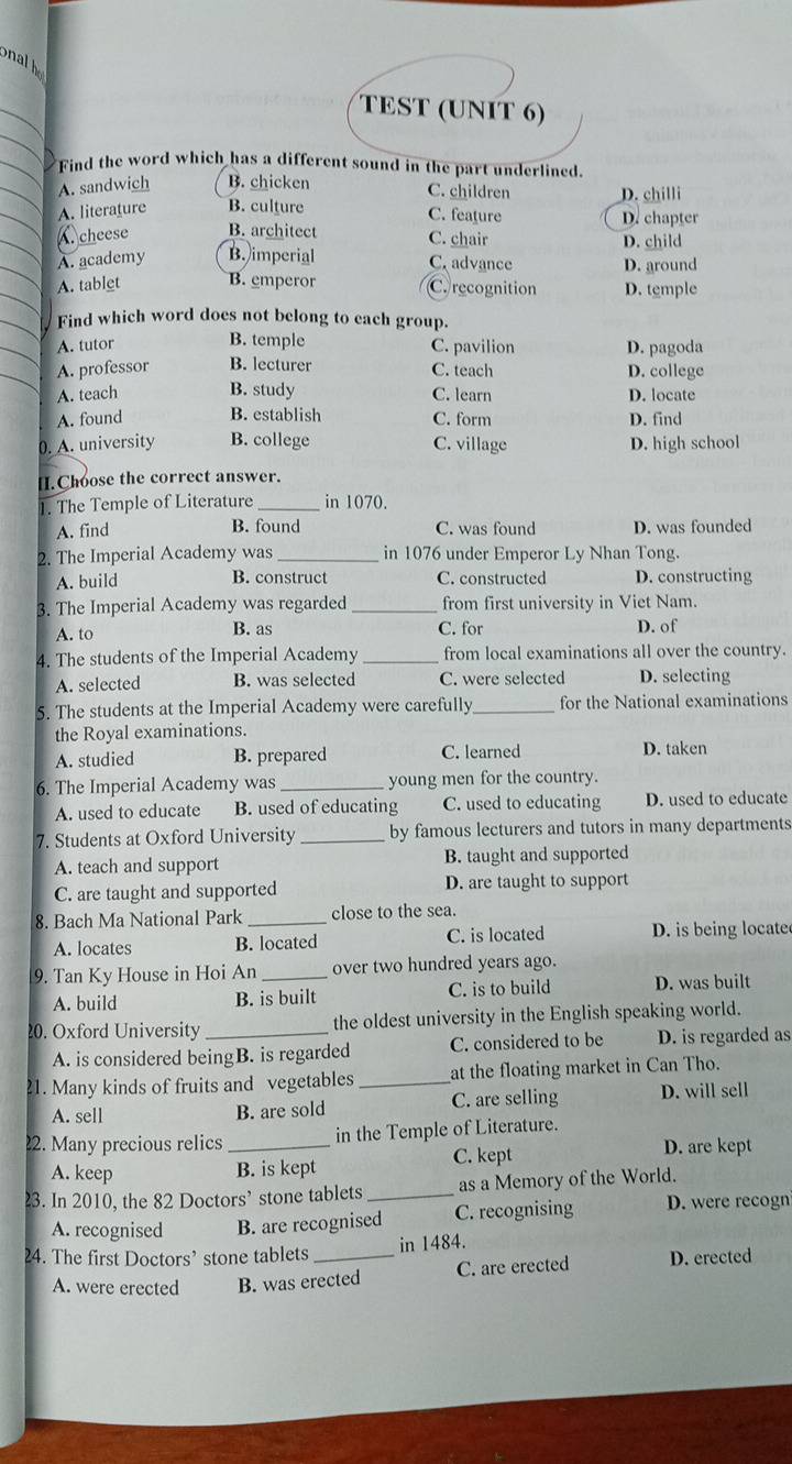 onalh
_
TEST (UNIT 6)
Find the word which has a different sound in the part underlined.
A. sandwich B. chicken C. children D. chilli
A. literature B. culture C. feature
A. cheese B. architect C. chair D. chapter D. child
A. academy B. imperial C. advance D. around
A. tablet B. emperor C. recognition D. temple
Find which word does not belong to each group.
A. tutor B. temple C. pavilion D. pagoda
A. professor B. lecturer C. teach D. college
A. teach B. study C. learn D. locate
A. found B. establish C. form D. find
0. A. university B. college C. village D. high school
[]. Choose the correct answer.
1. The Temple of Literature _in 1070.
B. found
A. find C. was found D. was founded
2. The Imperial Academy was in 1076 under Emperor Ly Nhan Tong.
A. build B. construct C. constructed D. constructing
3. The Imperial Academy was regarded_ from first university in Viet Nam.
A. to B. as C. for D. of
4. The students of the Imperial Academy _from local examinations all over the country.
A. selected B. was selected C. were selected D. selecting
5. The students at the Imperial Academy were carefully _for the National examinations
the Royal examinations.
A. studied B. prepared C. learned D. taken
6. The Imperial Academy was _young men for the country.
A. used to educate B. used of educating C. used to educating D. used to educate
7. Students at Oxford University _by famous lecturers and tutors in many departments
A. teach and support B. taught and supported
C. are taught and supported D. are taught to support
8. Bach Ma National Park _close to the sea.
A. locates B. located C. is located D. is being locate
9. Tan Ky House in Hoi An _over two hundred years ago.
A. build B. is built C. is to build D. was built
20. Oxford University _the oldest university in the English speaking world.
A. is considered beingB. is regarded C. considered to be D. is regarded as
21. Many kinds of fruits and vegetables_ at the floating market in Can Tho.
A. sell B. are sold C. are selling D. will sell
22. Many precious relics _in the Temple of Literature.
A. keep B. is kept C. kept
D. are kept
23. In 2010, the 82 Doctors’ stone tablets _as a Memory of the World.
A. recognised B. are recognised C. recognising D. were recogn
24. The first Doctors’ stone tablets _in 1484.
A. were erected B. was erected C. are erected D. erected