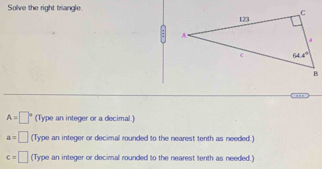 Solve the right triangle.
A=□° (Type an integer or a decimal.)
a= □ (Type an integer or decimal rounded to the nearest tenth as needed.)
c=□ (Type an integer or decimal rounded to the nearest tenth as needed.)