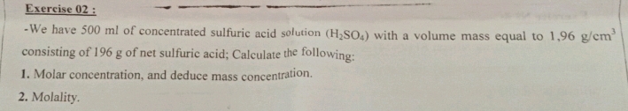 We have 500 ml of concentrated sulfuric acid solution (H_2SO_4) with a volume mass equal to 1,96g/cm^3
consisting of 196 g of net sulfuric acid; Calculate the following: 
1. Molar concentration, and deduce mass concentration. 
2. Molality.