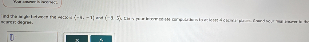 Your answer is incorrect. 
Find the angle between the vectors langle -9,-1rangle and langle -8,5rangle. Carry your intermediate computations to at least 4 decimal places. Round your final answer to the 
nearest degree.
x
