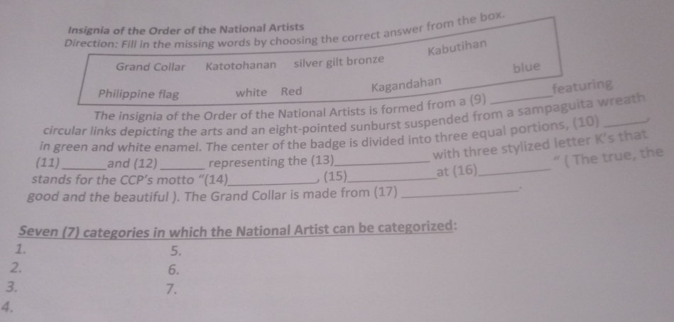 Insignia of the Order of the National Artists 
Direction: Fill in the missing words by choosing the correct answer from the box 
Kabutihan 
Grand Collar Katotohanan silver gilt bronze 
Philippine flag white Red Kagandahan blue 
The insignia of the Order of the National Artists is formed from a (9) _featuring 
circular links depicting the arts and an eight-pointed sunburst suspended from a sampaguita wreath 
in green and white enamel. The center of the badge is divided into three equal portions, (10)_ 
with three stylized letter K's that 
(11) and (12) representing the (13)_ 
“ ( The true, the 
stands for the CCP’s motto “(14)_ , (15)_ at (16)_ 
good and the beautiful ). The Grand Collar is made from (17)_ 
. 
Seven (7) categories in which the National Artist can be categorized: 
1. 
5. 
2. 
6. 
3. 
7. 
4.