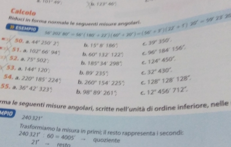 101°49', B. 123°46'
Calcolo
Riduci in forma normale le sequenti 56°202'80'=56°(180'+22')(60'+20')=(56'+3')(22'+22')9'23'25
⑩ ESEMPIO
50. a. 44°250'2' b, 15°8'186° 6 39°350'. 
51. a. 102°66'94'' b, 60°132'122'; C 96°184'156'. 
n ] 52. a. 75°502';
b. 185°34'298°; C. 124°450°. 
53. a. 144°120'; b. 89'235°;
C 32°430°. 
54. a. 220°185'224'; b, 260°154'225'; C. 128°128'128'. 
55. a. 36°42'323'; b. 98°89'261'; C. 12°456'712''
Arma le seguenti misure angolari, scritte nell'unità di ordine inferiore, nelle
MPIO 240321°
Trasformiamo la misura in primi; il resto rappresenta i secondi:
240321°:60=4005'to quoziente
21^,to _ resto