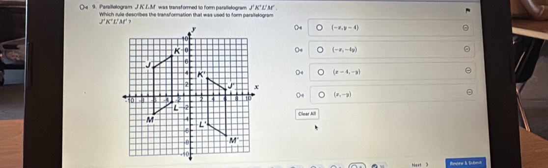 Parallelogram J K LM was transformed to form parallelogram J'K'L'M'.
Which rule describes the transformation that was used to form parallelogram
(-x,y-4)
(-x,-4y)
(x-4,-y)
(x,-y)
Clear All
Next > Review & Subrut