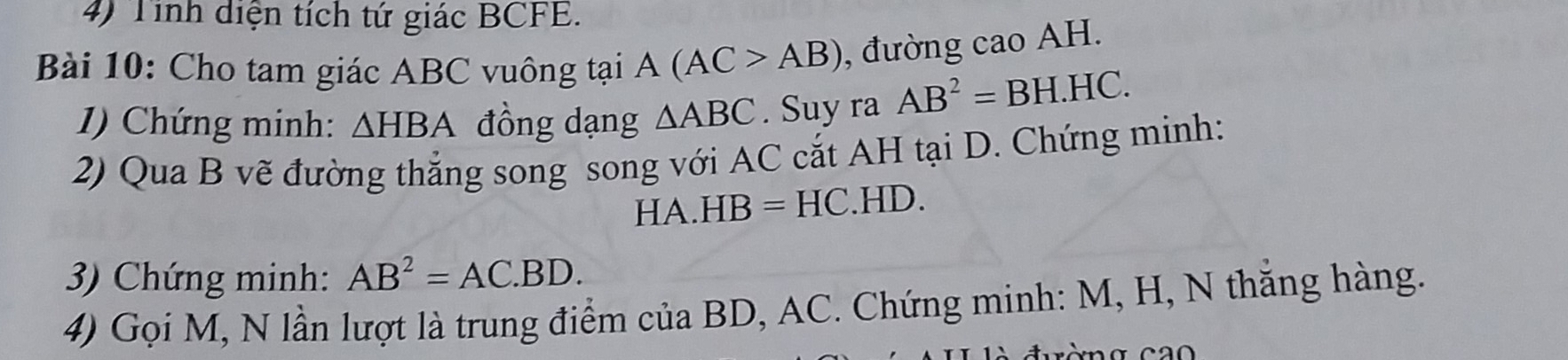 Tinh diện tích tứ giác BCFE. 
Bài 10: Cho tam giác ABC vuông tại A(AC>AB) , đường cao AH. 
1) Chứng minh: △ HBA đồng dạng △ ABC. Suy ra AB^2=BH.HC. 
2) Qua B vẽ đường thẳng song song với AC cắt AH tại D. Chứng minh: 
HA. HB=HC.HI D. 
3) Chứng minh: AB^2=AC.BD. 
4) Gọi M, N lần lượt là trung điểm của BD, AC. Chứng minh: M, H, N thăng hàng.