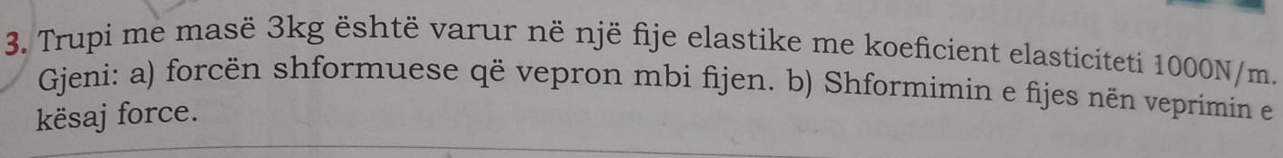 Trupi me masë 3kg është varur në një fije elastike me koeficient elasticiteti 1000N/m. 
Gjeni: a) forcën shformuese që vepron mbi fijen. b) Shformimin e fijes nën veprimin en 
kësaj force.