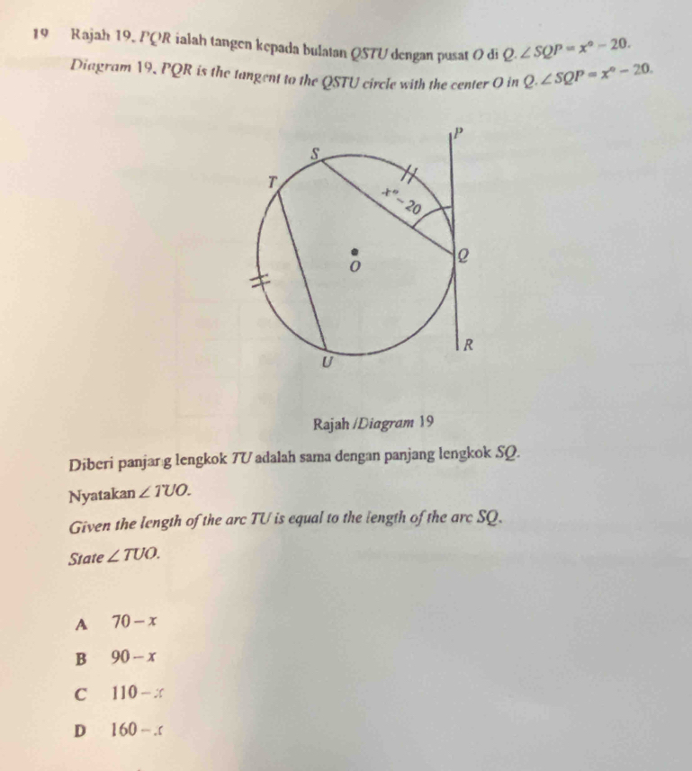 Rajah 19. PQR ialah tangen kepada bulatan QSTU dengan pusat O di Q.∠ SQP=x°-20.
Diagram 19, PQR is the tangent to the QSTU circle with the center O in Q.∠ SQP=x°-20.
Rajah /Diagram 19
Diberi panjarıg lengkok 7V adalah sama dengan panjang lengkok SQ.
Nyatakan ∠ TUO.
Given the length of the arc TU is equal to the length of the arc SQ.
State ∠ TUO.
A 70-x
B 90-x
C 110-x
D 160-.c