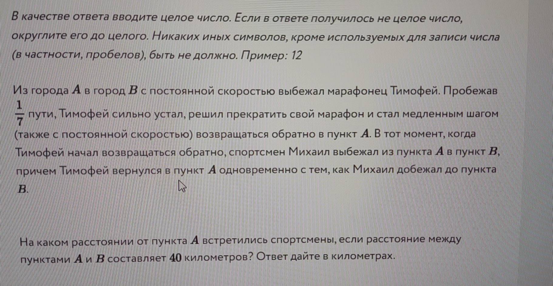 В качестве ответа вводите целое число. Εсли в ответе получилось не целое число,
округлите его до целого. Никаκих иηьх символовη κроме исπользуемыίх для заπиси числа
(в частηостие πробеловη, быιτьне должноδ Πример: 12
Μз гορίοίдаί αόвό гορίοд Βс постοяηной сκоροсτьίο выίбежκαаαлα мαραаφонец Τиίмοφейα Πрρίοίбίежκαав
 1/7  πуτиΒ Τимοфей сильно усталη решил πреκраτиτь свой мараφон и сτал медленηыем шагом
(τакκе с πостоянной скоросτью) возврашаться обраτно вπунκт А. В тοτ моменτη κогда
Тимофей начал возврашаться обратно, слортсмен Михаил выбежал из лункта А влунκт В,
лрρίиηемδΒΤиίмοфей вернулся вδπунκτ Аδодновременноα сότеме κаκ Μиίхίаиίлαдобежκалαдο πункта
B.
На κаκом рассτоянииν οτ πуηκτа Авсτреτились сгорτсменьη если рассΤояние между
лунктами А иΒ составляет 4Οкилометров? Ответ дайτе в κилометрах.