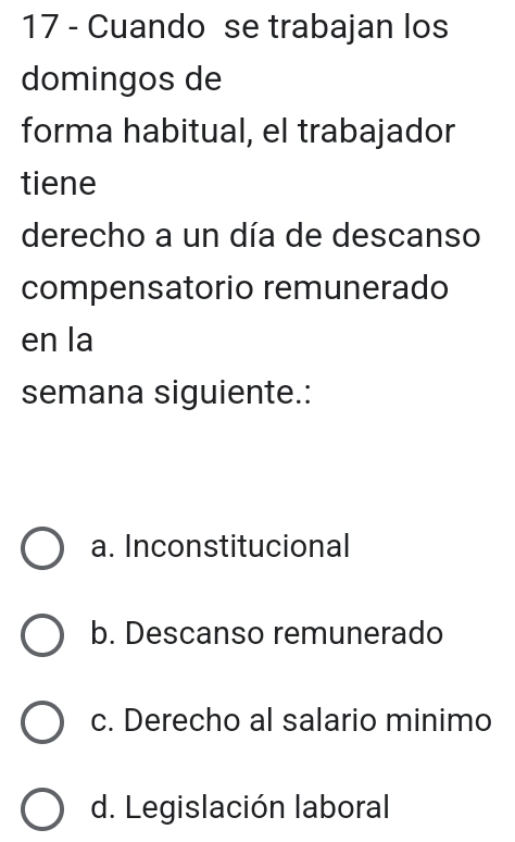 Cuando se trabajan los
domingos de
forma habitual, el trabajador
tiene
derecho a un día de descanso
compensatorio remunerado
en la
semana siguiente.:
a. Inconstitucional
b. Descanso remunerado
c. Derecho al salario minimo
d. Legislación laboral