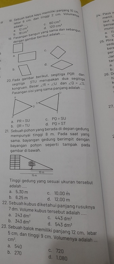 Sebuah balok kayu memiliki panjang 10 cm
menit.
ebar 6 cm, dan tinggi 2 cm. Volumeny 24. Paus 
adalah .... C. 60cm^3
laut s
a. 12cm^3 d. 120cm^3
munc
19. Pasangan bangun yang sama dan sebangu bersa
b 18cm^3
dençan gambar beríkut adalah ....
a. 11
b. 12
seda
C. 25. Mira
ber
per
a. Jar
tar
d.
a.
b.
b.
20. Pada gambar berikut, segitiga PQR dan 26. D
h
segitiga STU merupakan dua segitia dan ∠ O=∠ S. k
kongruen. Besar ∠ R=∠ U
Pasangan sisi yang sama panjang adalah ....   
27
a. PR=SU C. PQ=SU
b. QR=TU d . PQ=ST
21. Sebuah pohon yang berada di depan gedung
mempunyai tinggi 8 m. Pada saat yang
sama, bayangan gedung berimpit dengan
bayangan pohon seperti tampak pada
gambar di bawah.
Tinggi gedung yang sesuai ukuran tersebut
adalah ....
a. 5,30 m c. 10,00 m
b. 6,25 m d. 12,00 m
22. Sebuah kubus diketahui panjang rusuknya
7 dm. Volume kubus tersebut adalah ....
a. 243dm^3 C. 443dm^3
b. 343dm^3 d. 543dm^3
23. Sebuah balok memiliki panjang 12 cm, lebar
5 cm, dan tinggi 9 cm. Volumenya adalah ...
cm^3.
a. 540 c. 720
b. 270 d. 1.080