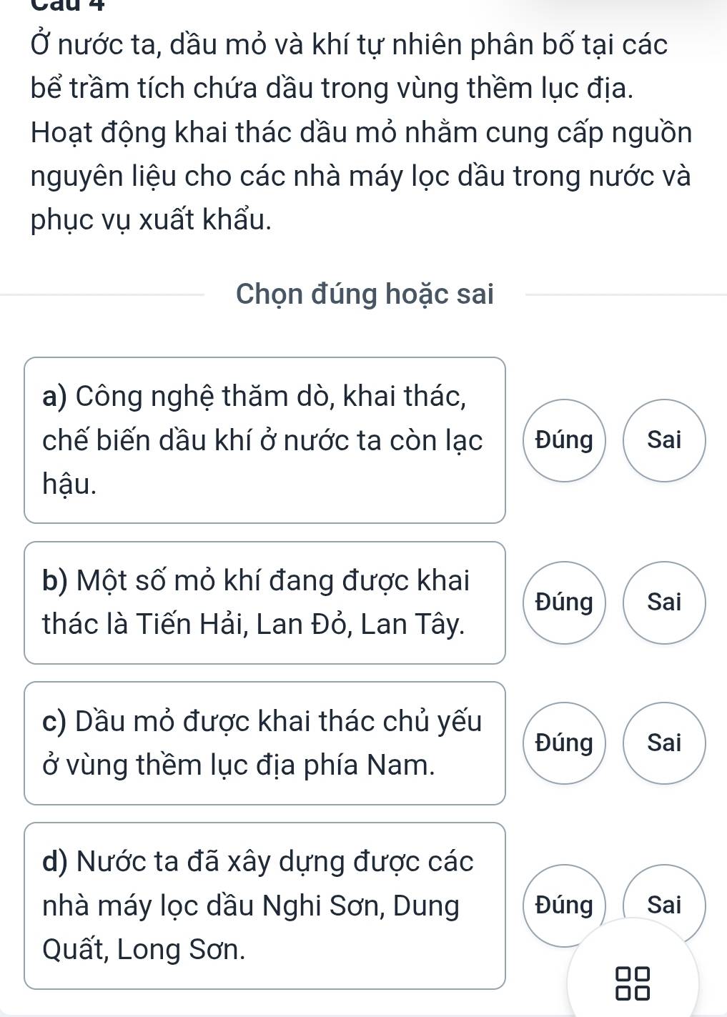 Cau 4
Ở nước ta, dầu mỏ và khí tự nhiên phân bố tại các
bể trầm tích chứa dầu trong vùng thềm lục địa.
Hoạt động khai thác dầu mỏ nhằm cung cấp nguồn
nguyên liệu cho các nhà máy lọc dầu trong nước và
phục vụ xuất khẩu.
Chọn đúng hoặc sai
a) Công nghệ thăm dò, khai thác,
chế biến dầu khí ở nước ta còn lạc Đúng Sai
hậu.
b) Một số mỏ khí đang được khai
Đúng Sai
thác là Tiến Hải, Lan Đỏ, Lan Tây.
c) Dầu mỏ được khai thác chủ yếu
Đúng Sai
ở vùng thềm lục địa phía Nam.
d) Nước ta đã xây dựng được các
nhà máy lọc dầu Nghi Sơn, Dung Đúng Sai
Quất, Long Sơn.