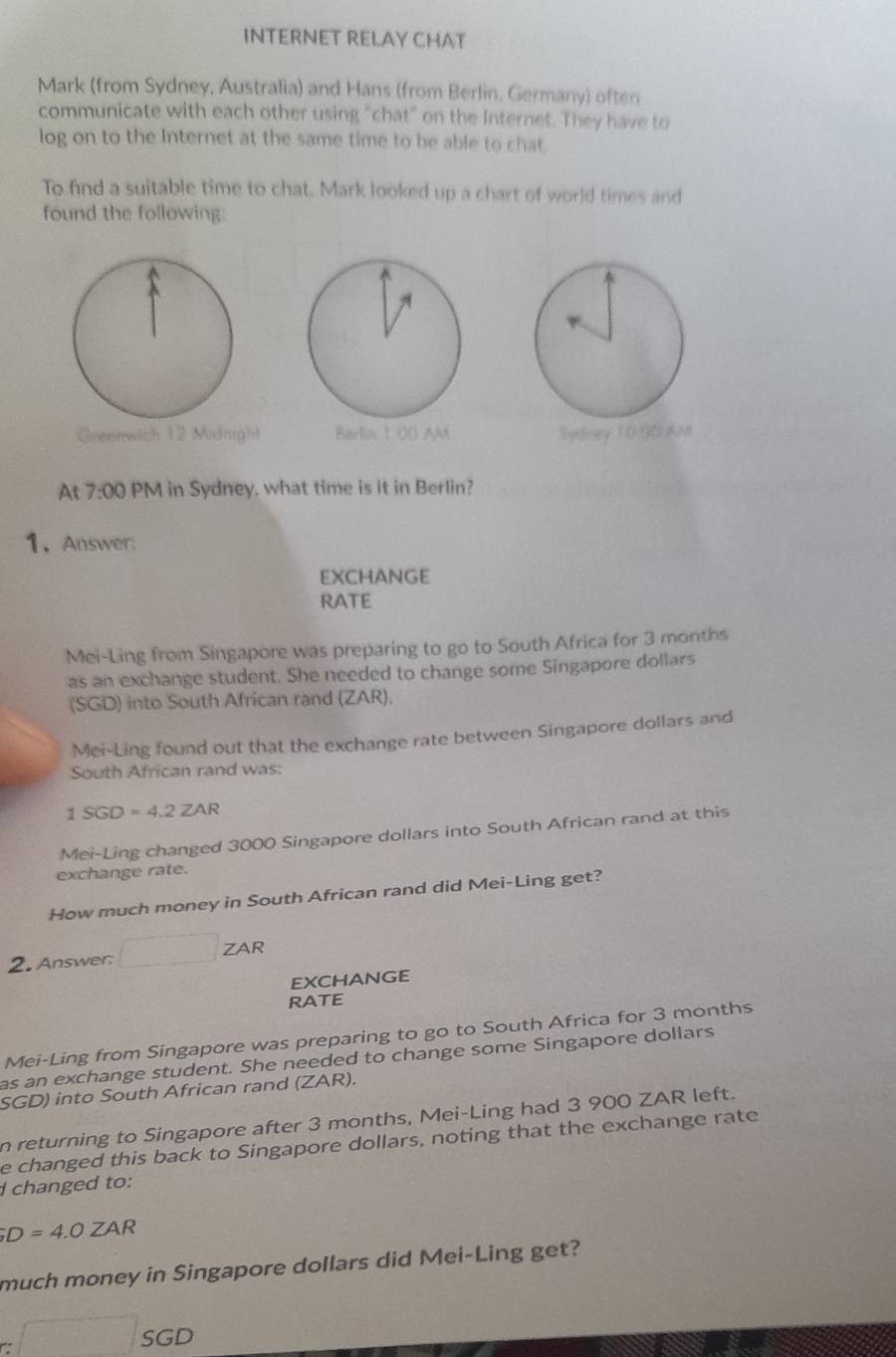 INTERNET RELAY CHAT 
Mark (from Sydney, Australia) and Hans (from Berlin, Germany) often 
communicate with each other using "chat" on the Internet. They have to 
log on to the Internet at the same time to be able to chat. 
To find a suitable time to chat. Mark looked up a chart of world times and 
found the following: 
Greenwich 12 Midnighl Berlia 1 00 AM Syelneu 1 0 ()0 AM 
At 7:00 PM in Sydney, what time is it in Berlin? 
1. Answer: 
EXCHANGE 
RATE 
Mei-Ling from Singapore was preparing to go to South Africa for 3 months
as an exchange student. She needed to change some Singapore dollars 
(SGD) into South African rand (ZAR). 
Mei-Ling found out that the exchange rate between Singapore dollars and 
South African rand was:
1 SGD = 4.2 ZAR
Mei-Ling changed 3000 Singapore dollars into South African rand at this 
exchange rate. 
How much money in South African rand did Mei-Ling get? 
2. Answer: □ ZAR 
EXCHANGE 
RATE 
Mei-Ling from Singapore was preparing to go to South Africa for 3 months
as an exchange student. She needed to change some Singapore dollars 
SGD) into South African rand (ZAR). 
n returning to Singapore after 3 months, Mei-Ling had 3 900 ZAR left. 
e changed this back to Singapore dollars, noting that the exchange rate 
I changed to:;D=4.0ZAR
much money in Singapore dollars did Mei-Ling get?
GD