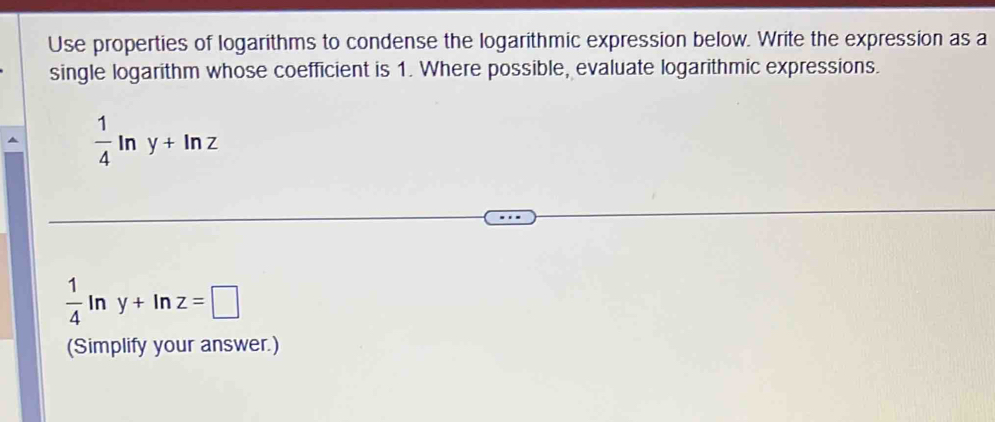 Use properties of logarithms to condense the logarithmic expression below. Write the expression as a 
single logarithm whose coefficient is 1. Where possible, evaluate logarithmic expressions.
 1/4 ln y+ln z
 1/4 ln y+ln z=□
(Simplify your answer.)