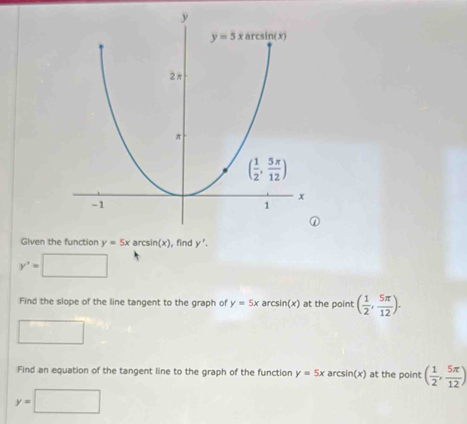 Given th
y'=
Find the slope of the line tangent to the graph of y=5x arcsin(x) at the point ( 1/2 , 5π /12 ).
Find an equation of the tangent line to the graph of the function y=5x ar csin (x) at the point ( 1/2 , 5π /12 )
y=□