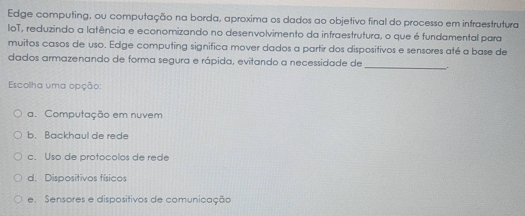 Edge computing, ou computação na borda, aproxima os dados ao objetivo final do processo em infraestrutura
loT, reduzindo a latência e economizando no desenvolvimento da infraestrutura, o que é fundamental para
muitos casos de uso. Edge computing significa mover dados a partir dos dispositivos e sensores até a base de
dados armazenando de forma segura e rápida, evitando a necessidade de_
Escolha uma opção:
a. Computação em nuvem
b. Backhaul de rede
c. Uso de protocolos de rede
d. Dispositivos físicos
e. Sensores e dispositivos de comunicação