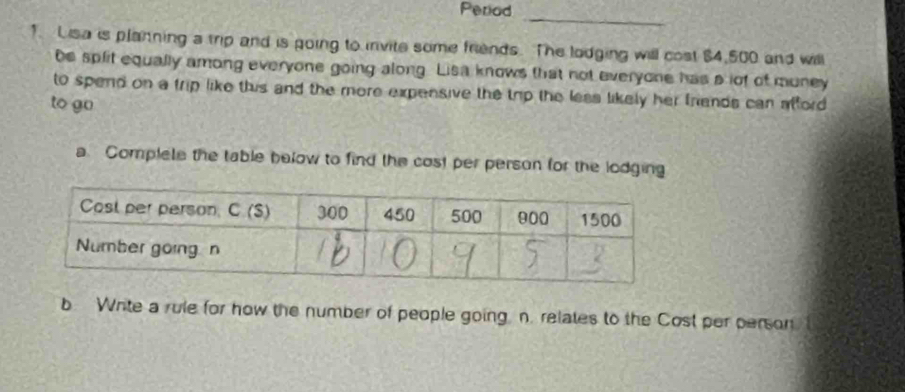 Period 
_ 
1. Lisa is planning a trip and is going to invite some friends. The lodging will cost $4,500 and will 
be split equally among everyone going along. Lisa knows that not everyone has a lof of muney 
to spend on a trip like this and the more expensive the trip the less likely her friends can afford 
to go 
a Complete the table below to find the cost per person for the lodging 
b Write a rule for how the number of people going n. relates to the Cost per person