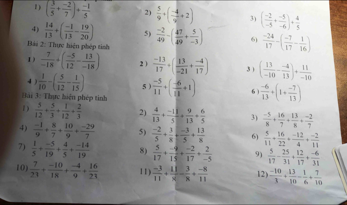 ( 3/5 + (-2)/7 )+ (-1)/5 
2)  5/9 +( (-4)/9 +2)
4)  14/13 +( (-1)/13 - 19/20 )
3) ( (-2)/-5 + (-5)/-6 )+ 4/5 
5)  (-2)/49 -( 47/49 + 5/-3 )
6)  (-24)/17 -( (-7)/17 - 1/16 )
*  Bài 2: Thực hiện phép tính
1)  7/-18 +( (-5)/12 - 13/-18 ) 2)  (-13)/17 +( 13/-21 + (-4)/17 )
3 ) ( 13/-10 - (-4)/13 )+ 11/-10 
4 )  1/10 -( 5/12 - 1/15 )
5 )  (-5)/11 +( (-6)/11 +1)
6 )  (-6)/13 +(1+ (-7)/13 )
* Bài 3: Thực hiện phép tính
1)  5/12 + 5/3 + 1/12 + 2/3 
2)  4/13 + (-11)/5 + 9/13 + 6/5 
3)  (-5)/8 + 16/7 + 13/8 + (-2)/7 
4)  (-1)/9 + 8/7 + 10/9 + (-29)/7 
5)  (-2)/5 + 3/8 + (-3)/5 + 13/8 
6)  5/11 + 16/22 + (-12)/4 + (-2)/11 
7)  1/5 + (-5)/19 + 4/5 + (-14)/19 
8)  5/17 + (-9)/15 + (-2)/17 + 2/-5 
9)  5/17 - 25/31 + 12/17 + (-6)/31 
10)  7/23 + (-10)/18 + (-4)/9 + 16/23  12)  (-10)/3 + 13/10 - 1/6 + 7/10 
11)  (-3)/11 + 11/8 - 3/8 + (-8)/11 