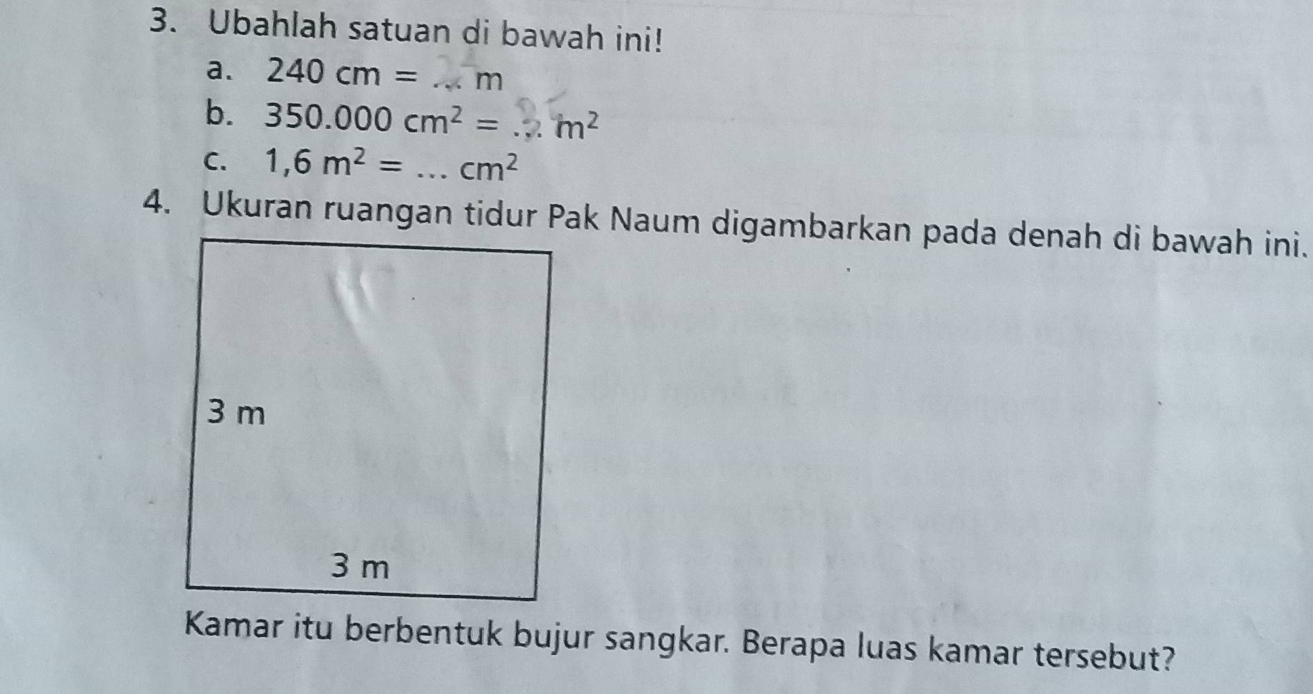 Ubahlah satuan di bawah ini! 
a. 240cm= _ m
b. 350.000 cm² = ... m²
C. 1,6m^2= _  cm^2
4. Ukuran ruangan tidur Pak Naum digambarkan pada denah di bawah ini. 
Kamar itu berbentuk bujur sangkar. Berapa luas kamar tersebut?