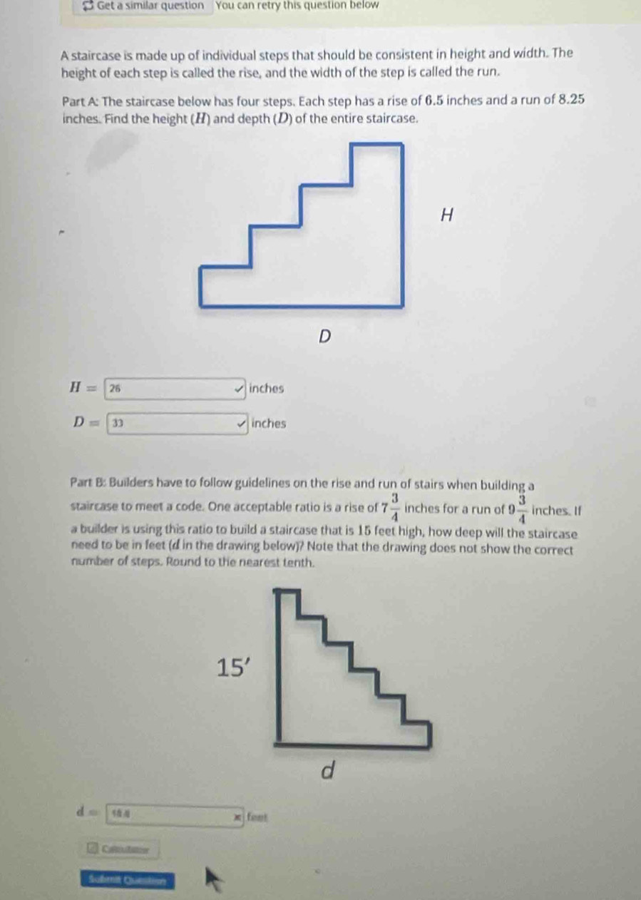 $ Get a similar question You can retry this question below
A staircase is made up of individual steps that should be consistent in height and width. The
height of each step is called the rise, and the width of the step is called the run.
Part A: The staircase below has four steps. Each step has a rise of 6.5 inches and a run of 8.25
inches. Find the height (H) and depth (D) of the entire staircase.
H=26 □ inches
D=33 x_> inches
Part B: Builders have to follow guidelines on the rise and run of stairs when building a
staircase to meet a code. One acceptable ratio is a rise of 7 3/4  inches for a run of 9 3/4  inches. If
a builder is using this ratio to build a staircase that is 15 feet high, how deep will the staircase
need to be in feet (d in the drawing below)? Note that the drawing does not show the correct
number of steps. Round to the nearest tenth.
d=□ 18 □ * feet
Coltutatoon
Submit Question