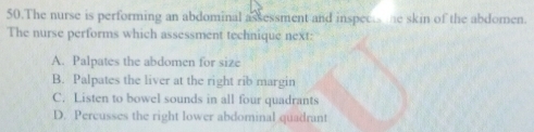 The nurse is performing an abdominal assessment and inspece me skin of the abdomen.
The nurse performs which assessment technique next:
A. Palpates the abdomen for size
B. Palpates the liver at the right rib margin
C. Listen to bowel sounds in all four quadrants
D. Percusses the right lower abdominal quadrant