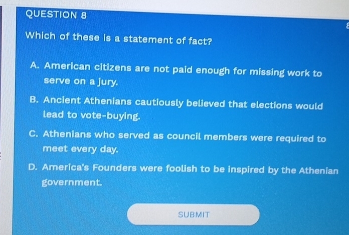 Which of these is a statement of fact?
A. American citizens are not paid enough for missing work to
serve on a jury.
B. Ancient Athenians cautiously believed that elections would
lead to vote-buying.
C. Athenians who served as council members were required to
meet every day.
D. America's Founders were foolish to be inspired by the Athenian
government.
SUBMIT