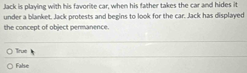 Jack is playing with his favorite car, when his father takes the car and hides it
under a blanket. Jack protests and begins to look for the car. Jack has displayed
the concept of object permanence.
True
False