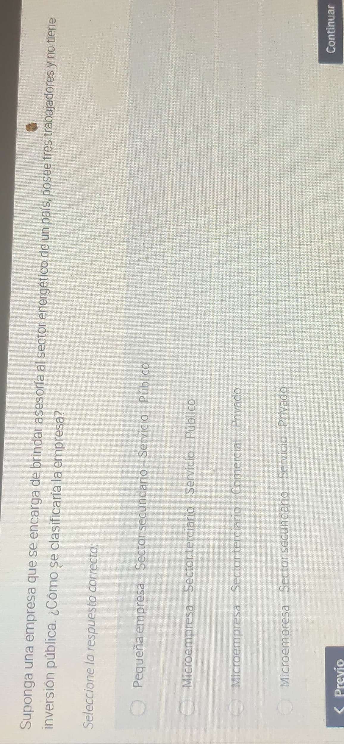 Suponga una empresa que se encarga de brindar asesoría al sector energético de un país, posee tres trabajadores y no tiene
inversión pública. ¿Cómo se clasificaría la empresa?
Seleccione la respuesta correcta:
Pequeña empresa - Sector secundario - Servicio - Público
Microempresa - Sector terciario - Servicio - Público
Microempresa Sector terciario Comercial Privado
Microempresa - Sector secundario - Servicio - Privado
Previo
Continuar