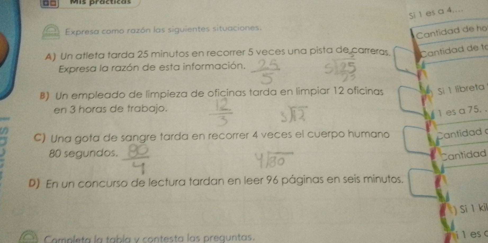 0= Mis practicas 
Si 1 es a 4.... 
Expresa como razón las siguientes situaciones. 
Cantidad de ho 
A) Un atleta tarda 25 minutos en recorrer 5 veces una pista de carreras. 
Cantidad de to 
Expresa la razón de esta información. 
B) Un empleado de limpieza de oficinas tarda en limpiar 12 oficinas 
Si 1 libreta 
en 3 horas de trabajo.
1 es a 75. . 
C) Una gota de sangre tarda en recorrer 4 veces el cuerpo humano 
Cantidad
80 segundos. 
Cantidad 
D) En un concurso de lectura tardan en leer 96 páginas en seis minutos. 
) Si 1 kil 
Campleta la tabla y contesta las preguntas. 
ileso