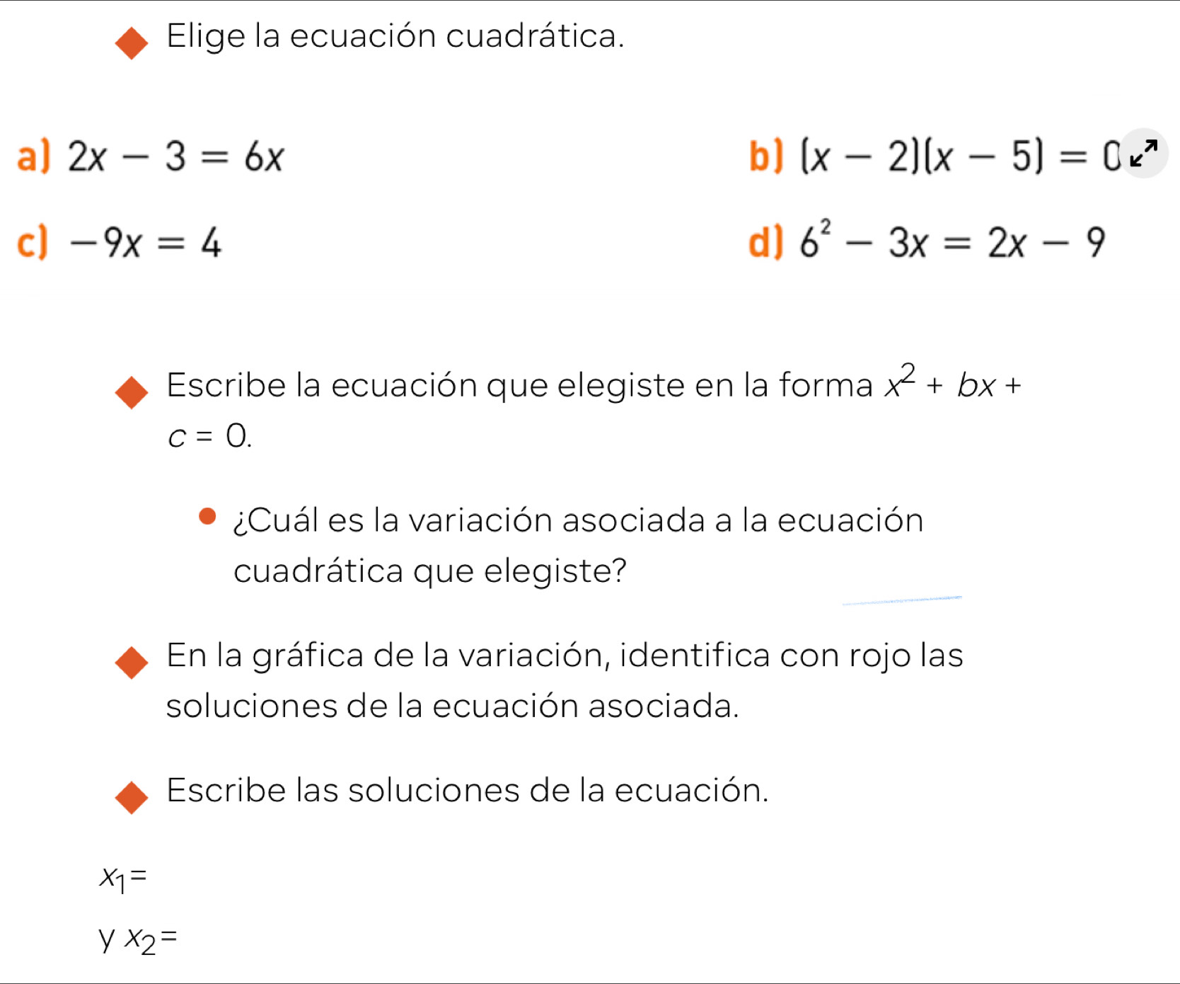 Elige la ecuación cuadrática.
a) 2x-3=6x b) (x-2)(x-5)=0e^x
c] -9x=4 d) 6^2-3x=2x-9
Escribe la ecuación que elegiste en la forma x^2+bx+
c=0. 
¿Cuál es la variación asociada a la ecuación
cuadrática que elegiste?
En la gráfica de la variación, identifica con rojo las
soluciones de la ecuación asociada.
Escribe las soluciones de la ecuación.
x_1=
y x_2=