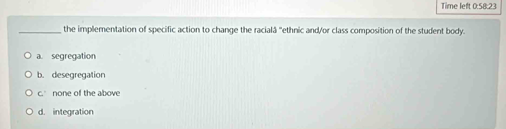 Time left 0:58:23 
_the implementation of specific action to change the racialâ "ethnic and/or class composition of the student body.
a. segregation
b. desegregation
c. none of the above
d. integration