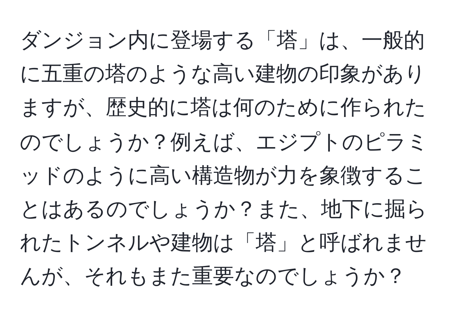 ダンジョン内に登場する「塔」は、一般的に五重の塔のような高い建物の印象がありますが、歴史的に塔は何のために作られたのでしょうか？例えば、エジプトのピラミッドのように高い構造物が力を象徴することはあるのでしょうか？また、地下に掘られたトンネルや建物は「塔」と呼ばれませんが、それもまた重要なのでしょうか？