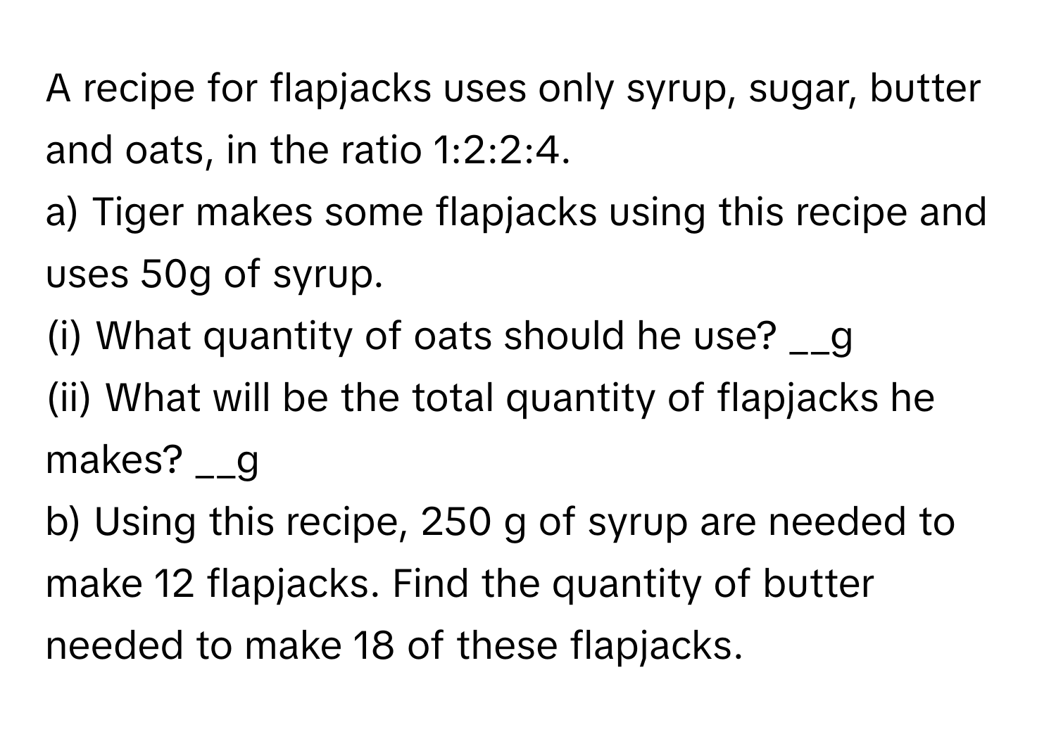 A recipe for flapjacks uses only syrup, sugar, butter and oats, in the ratio 1:2:2:4.
a) Tiger makes some flapjacks using this recipe and uses 50g of syrup.
(i) What quantity of oats should he use?  __g
(ii) What will be the total quantity of flapjacks he makes?  __g
b) Using this recipe, 250 g of syrup are needed to make 12 flapjacks. Find the quantity of butter needed to make 18 of these flapjacks.