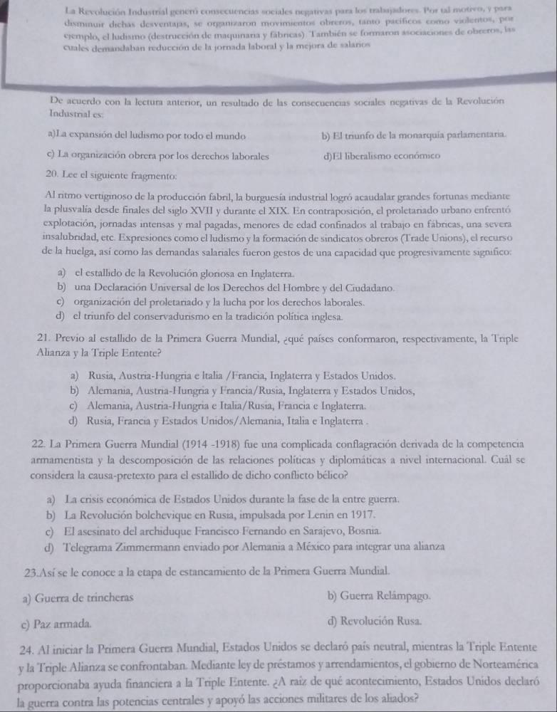 La Revolución Industrial generó consecuencias sociales negativas para los trabajadores. Por tal motivo, y para
disminuir dichas desventajas, se organizaron movimientos obreros, tanto pacíficos como violentos, por
cjemplo, el ludismo (destrucción de maquinaria y fábricas). También se formaron asociaciones de obreros, las
cuales demandaban reducción de la jornada laboral y la mejora de salarios
De acuerdo con la lectura anterior, un resultado de las consecuencias sociales negativas de la Revolución
Industrial es:
a)La expansión del ludismo por todo el mundo b) El triunfo de la monarquía parlamentaria.
c) La organización obrera por los derechos laborales d)El liberalismo económico
20. Lee el siguiente fragmento:
Al ritmo vertiginoso de la producción fabril, la burguesía industrial logró acaudalar grandes fortunas mediante
la plusvalía desde finales del siglo XVII y durante el XIX. En contraposición, el proletariado urbano enfrentó
explotación, jornadas intensas y mal pagadas, menores de edad confinados al trabajo en fábricas, una severa
insalubridad, etc. Expresiones como el ludismo y la formación de sindicatos obreros (Trade Unions), el recurso
de la huelga, así como las demandas salariales fueron gestos de una capacidad que progresivamente significo:
a) el estallido de la Revolución gloriosa en Inglaterra.
b) una Declaración Universal de los Derechos del Hombre y del Ciudadano.
c) organización del proletariado y la lucha por los derechos laborales.
d) el triunfo del conservadurismo en la tradición política inglesa.
21. Previo al estallido de la Primera Guerra Mundial, ¿qué países conformaron, respectivamente, la Triple
Alianza y la Triple Entente?
a) Rusia, Austria-Hungria e ltalia /Francia, Inglaterra y Estados Unidos.
b) Alemania, Austria-Hungria y Francia/Rusia, Inglaterra y Estados Unidos,
c) Alemania, Austria-Hungria e Italia/Rusia, Francia e Inglaterra.
d) Rusia, Francia y Estados Unidos/Alemania, Italia e Inglaterra .
22. La Primera Guerra Mundial (1914 -1918) fue una complicada conflagración derivada de la competencia
armamentista y la descomposición de las relaciones políticas y diplomáticas a nivel internacional. Cuál se
considera la causa-pretexto para el estallido de dicho conflicto bélico?
a) La crisis económica de Estados Unidos durante la fase de la entre guerra.
b) La Revolución bolchevique en Rusia, impulsada por Lenin en 1917.
c) El asesinato del archiduque Francisco Fernando en Sarajevo, Bosnia.
d) Telegrama Zimmermann enviado por Alemania a México para integrar una alianza
23.Así se le conoce a la etapa de estancamiento de la Primera Guerra Mundial.
a) Guerra de trincheras b) Guerra Relâmpago.
c) Paz armada. d) Revolución Rusa.
24. Al iniciar la Primera Guerra Mundial, Estados Unidos se declaró país neutral, mientras la Triple Entente
y la Triple Alianza se confrontaban. Mediante ley de préstamos y arrendamientos, el gobierno de Norteamérica
proporcionaba ayuda financiera a la Triple Entente. ¿A raíz de qué acontecimiento, Estados Unidos declaró
la guerra contra las potencias centrales y apoyó las acciones militares de los aliados?