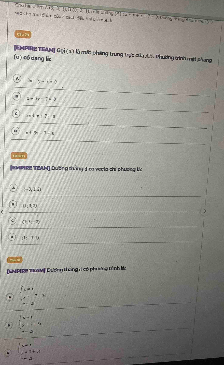 Cho hai điểm A(3;3;1), B(0;2;1) , mặt pháng (P):x+y+z-7=0 Đường tháng đ năm trên (P)
sao cho mọi điểm của ở cách đều hai điểm A, B
Câu 79
[EMPIRE TEAM] Gọi (α) là mặt phẳng trung trực của AB. Phương trình mặt phẳng
(α) có dạng là:
A 3x+y-7=0
B x+3y+7=0
c 3x+y+7=0
D x+3y-7=0
Câu 80
[EMPIRE TEAM] Đường thẳng 1 có vecto chỉ phương là:
A (-3;1;2)
(1;3;2) <
>
C (1;3;-2)
(1;-3;2)
Cầu B1
[EMPIRE TEAM] Đường thằng 1 có phương trình là:
A beginarrayl x=t y=-7-3tendarray.
z=2t
B beginarrayl x=t y=7-3tendarray.
z=2t
C beginarrayl x=t y=7+3tendarray.
z=2t