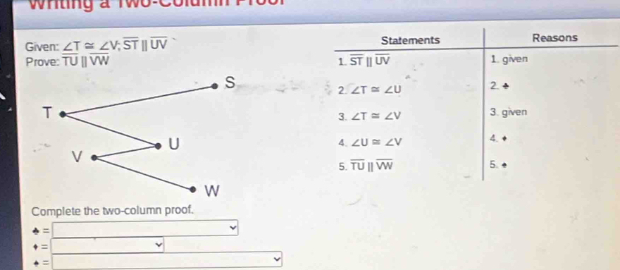 Whting a Two-Colun 
Given: ∠ T≌ ∠ V;overline STbeginvmatrix endvmatrix overline UV Statements Reasons 
Prove: overline TUbeginvmatrix endvmatrix overline VW overline STbeginvmatrix endvmatrix overline UV 1. given 
1. 
2. ∠ T≌ ∠ U 2. 
3. given 
3. ∠ T≌ ∠ V
4. ∠ U≌ ∠ V
4. 
5. overline TUparallel overline VW 5. 
Complete the two-column proof. 
: | □  
= ∴ △ ADC=∠ BAD □  
=