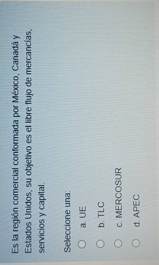 Es la región comercial conformada por México, Canadá y
Estados Unidos, su objetivo es el libre flujo de mercancías,
servicios y capital.
Seleccione una:
a. UE
b. TLC
c. MERCOSUR
d. APEC