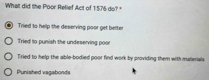 What did the Poor Relief Act of 1576 do? *
Tried to help the deserving poor get better
Tried to punish the undeserving poor
Tried to help the able-bodied poor find work by providing them with materials
Punished vagabonds